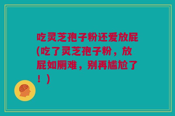 吃灵芝孢子粉还爱放屁(吃了灵芝孢子粉，放屁如厕难，别再尴尬了！)