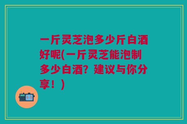 一斤灵芝泡多少斤白酒好呢(一斤灵芝能泡制多少白酒？建议与你分享！)