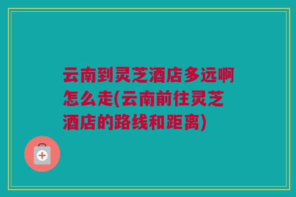 云南到灵芝酒店多远啊怎么走(云南前往灵芝酒店的路线和距离)