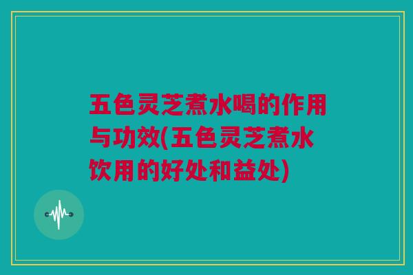 五色灵芝煮水喝的作用与功效(五色灵芝煮水饮用的好处和益处)