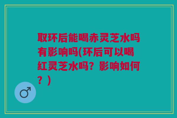 取环后能喝赤灵芝水吗有影响吗(环后可以喝红灵芝水吗?影响如何?) 取环后能喝赤灵芝水吗有影响吗(环后可以喝红灵芝水吗?影响如何?)