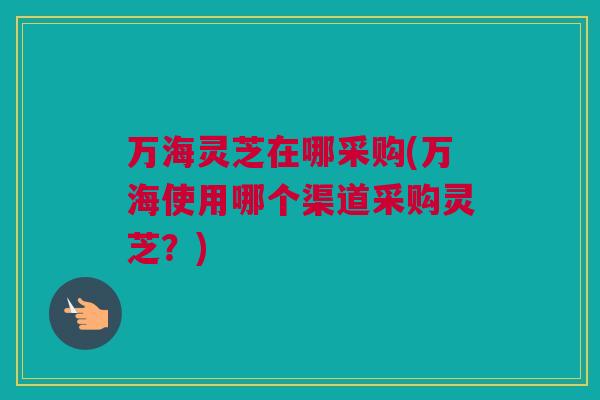 万海灵芝在哪采购(万海使用哪个渠道采购灵芝？)