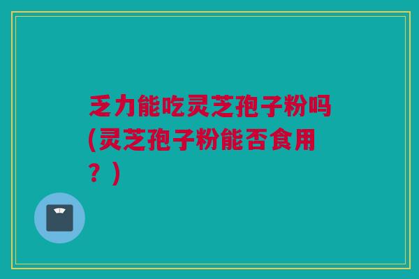 乏力能吃灵芝孢子粉吗(灵芝孢子粉能否食用？)