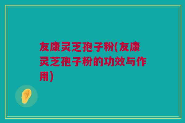友康灵芝孢子粉(友康灵芝孢子粉的功效与作用)