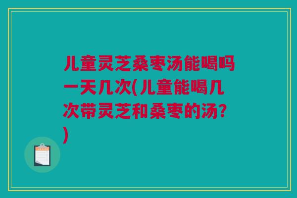 儿童灵芝桑枣汤能喝吗一天几次(儿童能喝几次带灵芝和桑枣的汤？)