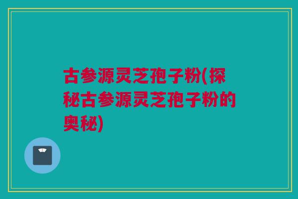 古参源灵芝孢子粉(探秘古参源灵芝孢子粉的奥秘) 古参源灵芝孢子粉(探秘古参源灵芝孢子粉的奥秘)