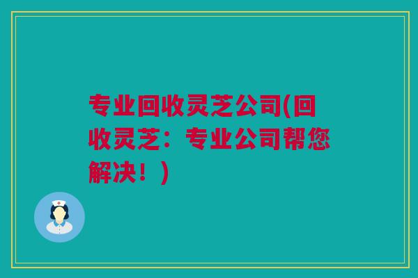 专业回收灵芝公司(回收灵芝：专业公司帮您解决！)