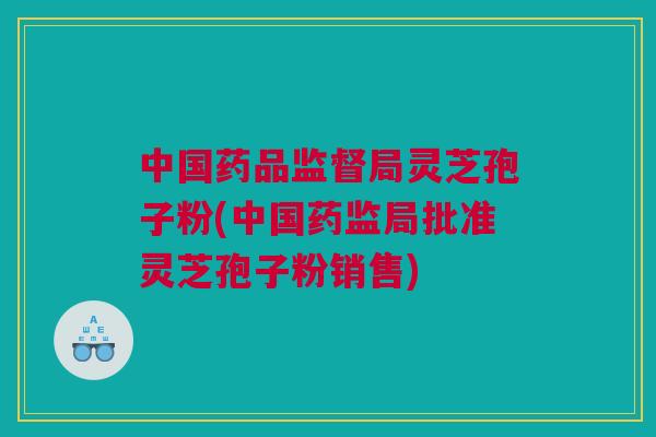 中国药品监督局灵芝孢子粉(中国药监局批准灵芝孢子粉销售)