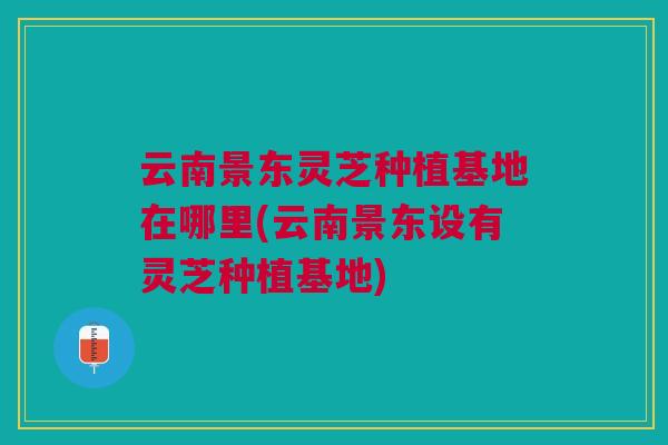 云南景东灵芝种植基地在哪里(云南景东设有灵芝种植基地)
