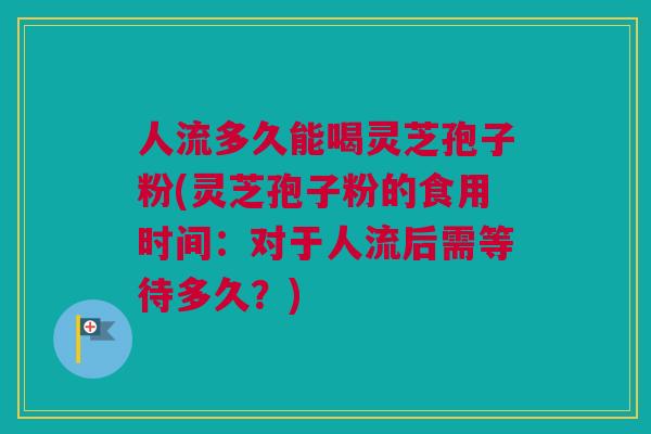 人流多久能喝灵芝孢子粉(灵芝孢子粉的食用时间：对于人流后需等待多久？)