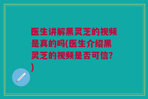 医生讲解黑灵芝的视频是真的吗(医生介绍黑灵芝的视频是否可信？)