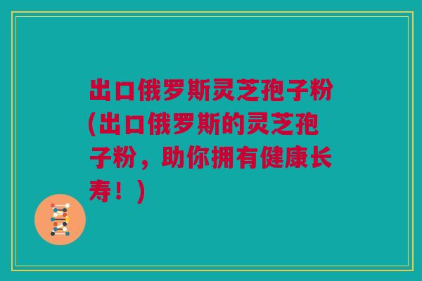 出口俄罗斯灵芝孢子粉(出口俄罗斯的灵芝孢子粉，助你拥有健康长寿！)