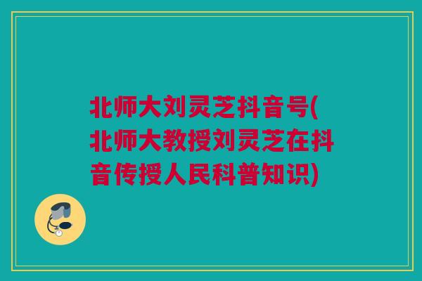 北师大刘灵芝抖音号(北师大教授刘灵芝在抖音传授人民科普知识)