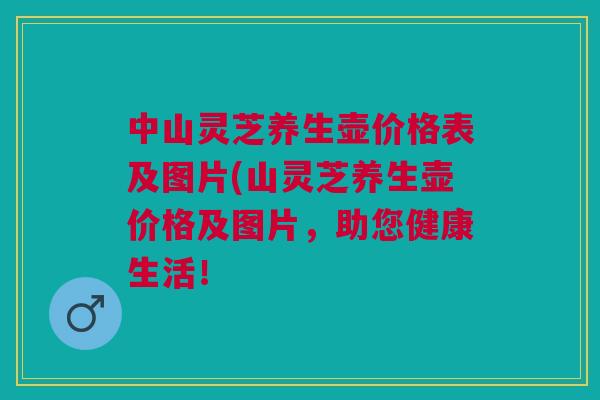 中山灵芝养生壶价格表及图片(山灵芝养生壶价格及图片，助您健康生活！