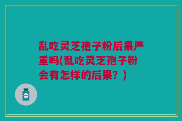 乱吃灵芝孢子粉后果严重吗(乱吃灵芝孢子粉会有怎样的后果？)