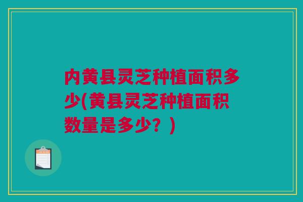 内黄县灵芝种植面积多少(黄县灵芝种植面积数量是多少？)