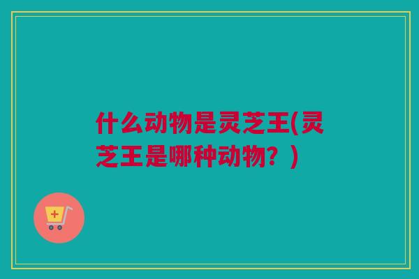 什么动物是灵芝王(灵芝王是哪种动物？)