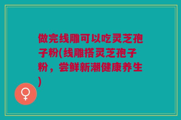 做完线雕可以吃灵芝孢子粉(线雕搭灵芝孢子粉，尝鲜新潮健康养生)