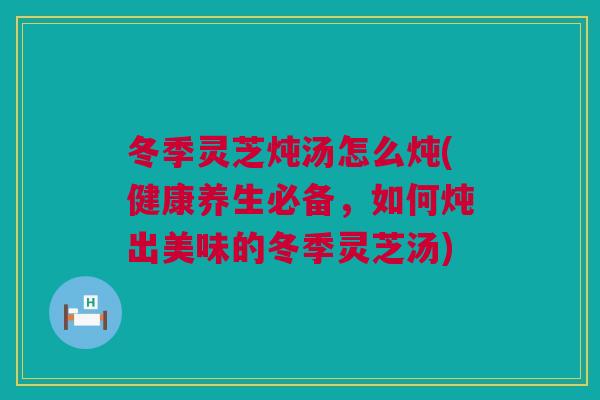 冬季灵芝炖汤怎么炖(健康养生必备，如何炖出美味的冬季灵芝汤)