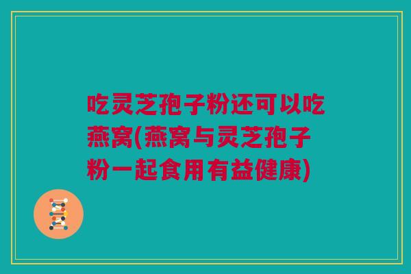 吃灵芝孢子粉还可以吃燕窝(燕窝与灵芝孢子粉一起食用有益健康)