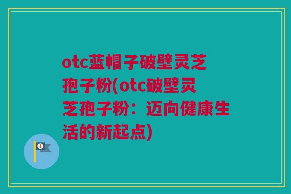 otc蓝帽子破壁灵芝孢子粉(otc破壁灵芝孢子粉：迈向健康生活的新起点)