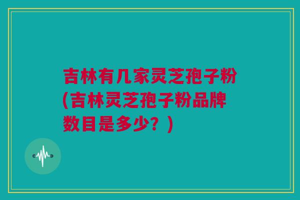 吉林有几家灵芝孢子粉(吉林灵芝孢子粉品牌数目是多少？)