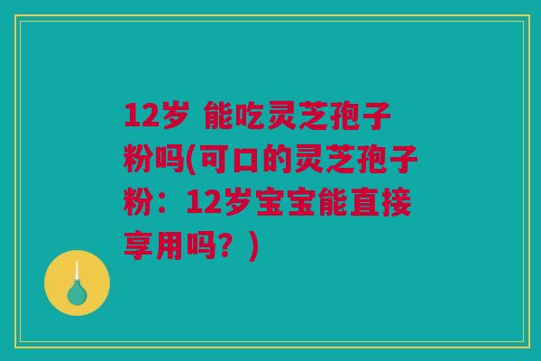 12岁 能吃灵芝孢子粉吗(可口的灵芝孢子粉：12岁宝宝能直接享用吗？)