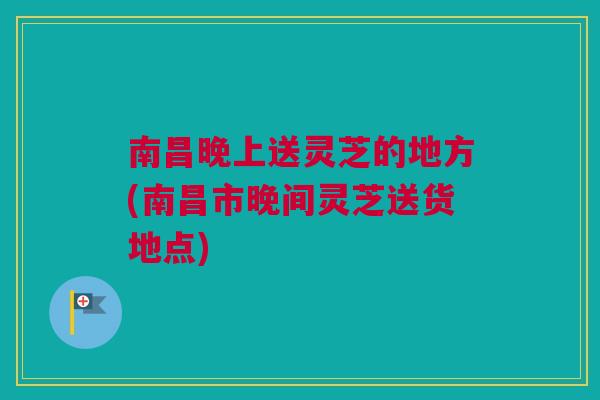 南昌晚上送灵芝的地方(南昌市晚间灵芝送货地点) 南昌晚上送灵芝的地方(南昌市晚间灵芝送货地点)