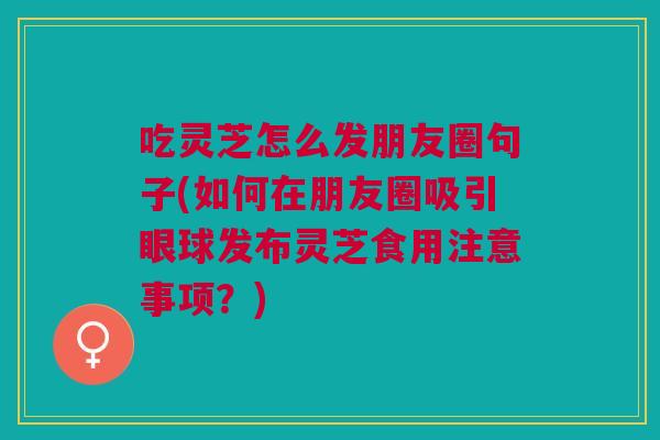吃灵芝怎么发朋友圈句子(如何在朋友圈吸引眼球发布灵芝食用注意事项？)