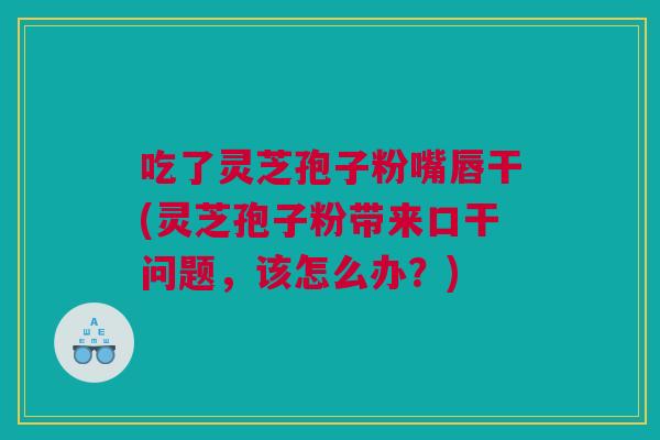 吃了灵芝孢子粉嘴唇干(灵芝孢子粉带来口干问题，该怎么办？)