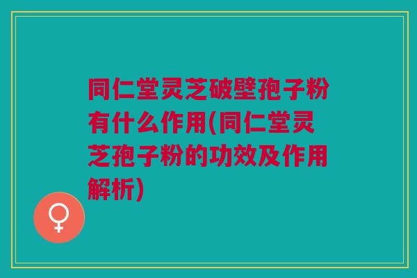 同仁堂灵芝破壁孢子粉有什么作用(同仁堂灵芝孢子粉的功效及作用解析)