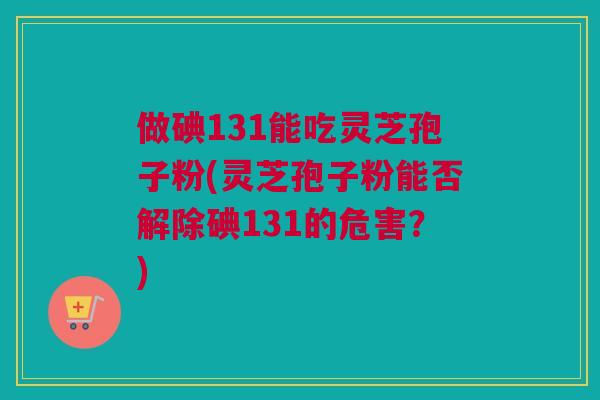 做碘131能吃灵芝孢子粉(灵芝孢子粉能否解除碘131的危害？)