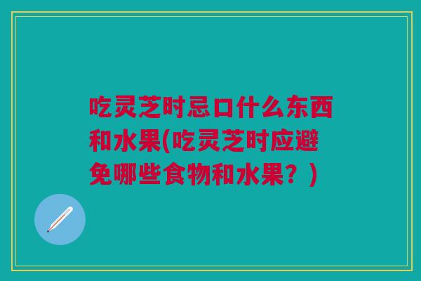 吃灵芝时忌口什么东西和水果(吃灵芝时应避免哪些食物和水果？)