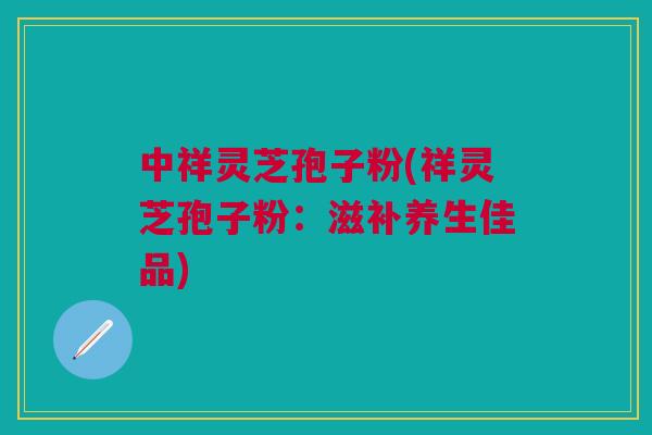 中祥灵芝孢子粉(祥灵芝孢子粉：滋补养生佳品)