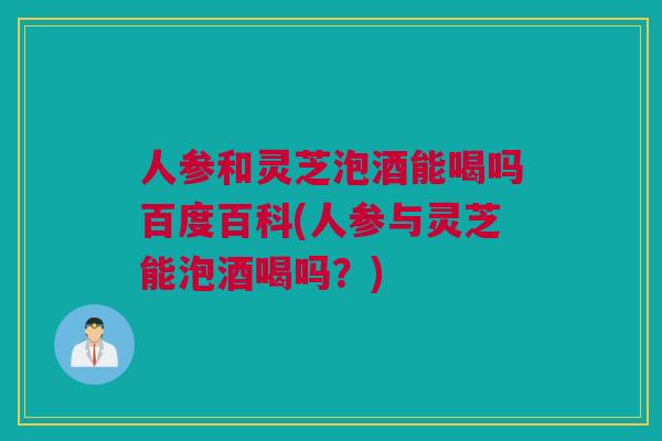 人参和灵芝泡酒能喝吗百度百科(人参与灵芝能泡酒喝吗？)