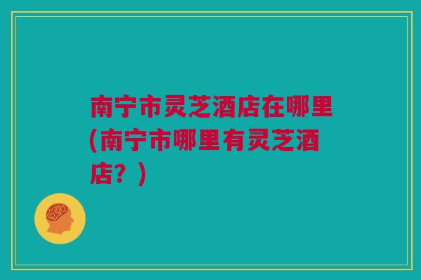 南宁市灵芝酒店在哪里(南宁市哪里有灵芝酒店？)