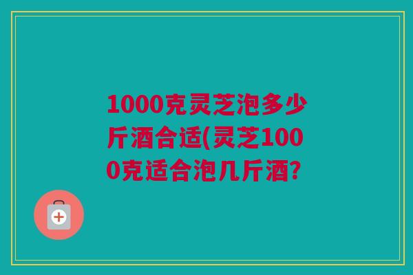 1000克灵芝泡多少斤酒合适(灵芝1000克适合泡几斤酒？