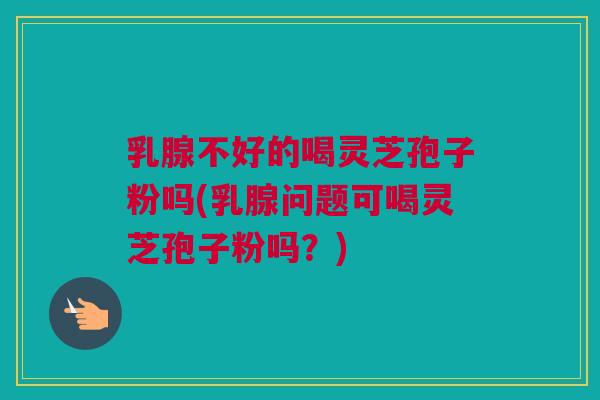 乳腺不好的喝灵芝孢子粉吗(乳腺问题可喝灵芝孢子粉吗？)
