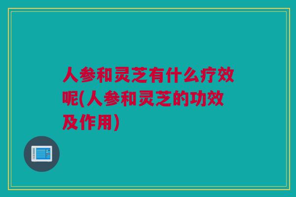 人参和灵芝有什么疗效呢(人参和灵芝的功效及作用)