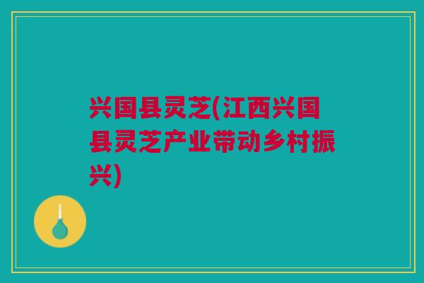 兴国县灵芝(江西兴国县灵芝产业带动乡村振兴)