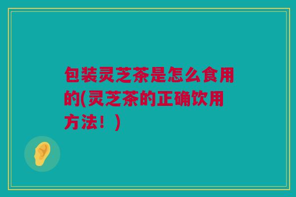包装灵芝茶是怎么食用的(灵芝茶的正确饮用方法！)