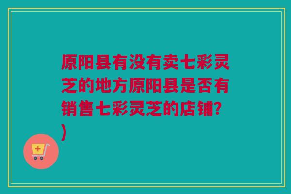 原阳县有没有卖七彩灵芝的地方原阳县是否有销售七彩灵芝的店铺？)