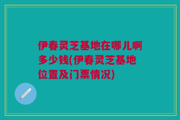 伊春灵芝基地在哪儿啊多少钱(伊春灵芝基地位置及门票情况)