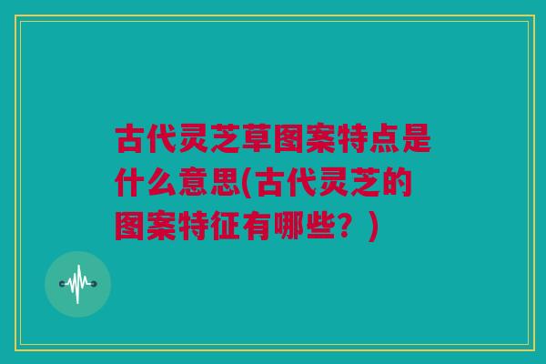 古代灵芝草图案特点是什么意思(古代灵芝的图案特征有哪些?) 古代灵芝草图案特点是什么意思(古代灵芝的图案特征有哪些?)
