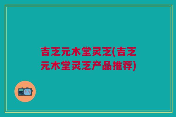 吉芝元木堂灵芝(吉芝元木堂灵芝产品推荐)