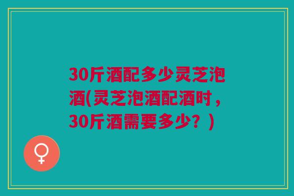 30斤酒配多少灵芝泡酒(灵芝泡酒配酒时，30斤酒需要多少？)