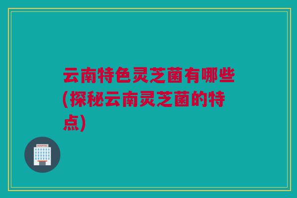 云南特色灵芝菌有哪些(探秘云南灵芝菌的特点)