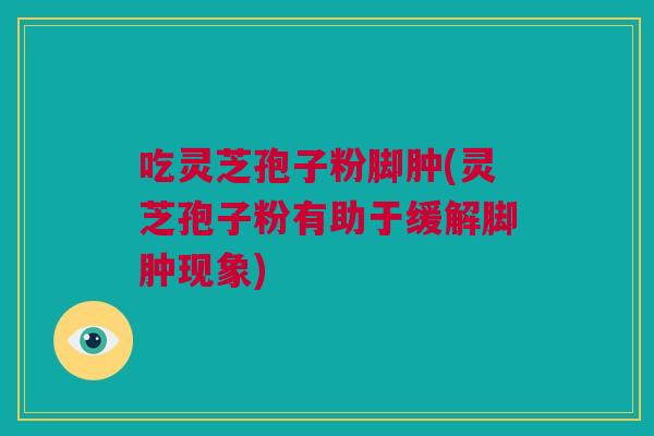 吃灵芝孢子粉脚肿(灵芝孢子粉有助于缓解脚肿现象)