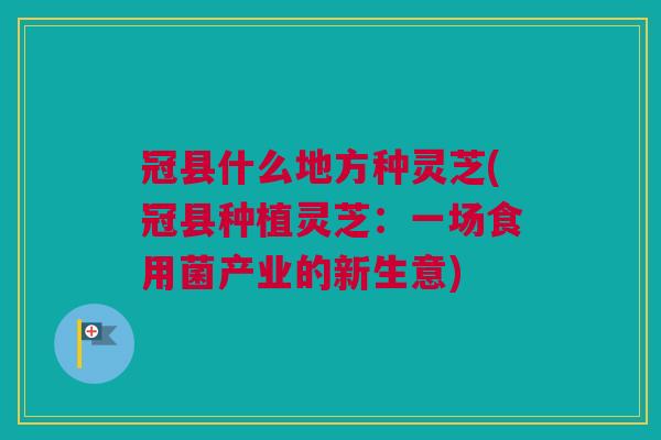 冠县什么地方种灵芝(冠县种植灵芝：一场食用菌产业的新生意)