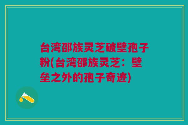 台湾邵族灵芝破壁孢子粉(台湾邵族灵芝：壁垒之外的孢子奇迹)